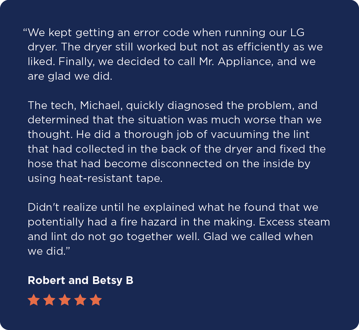 A five-star testimonial from Robert and Betsy B. reads: “We kept getting an error code when running our LG dryer. The dryer still worked but not as efficiently as we liked. Finally, we decided to call Mr. Appliance, and we are glad we did. The tech, Michael, quickly diagnosed the problem, and determined that the situation was much worse than we thought. He did a thorough job of vacuuming the lint that had collected in the back of the dryer and fixed the hose that had become disconnected on the inside by using heat-resistant tape. Didn't realize until he explained what he found that we potentially had a fire hazard in the making. Excess steam and lint do not go together well. Glad we called when we did.”