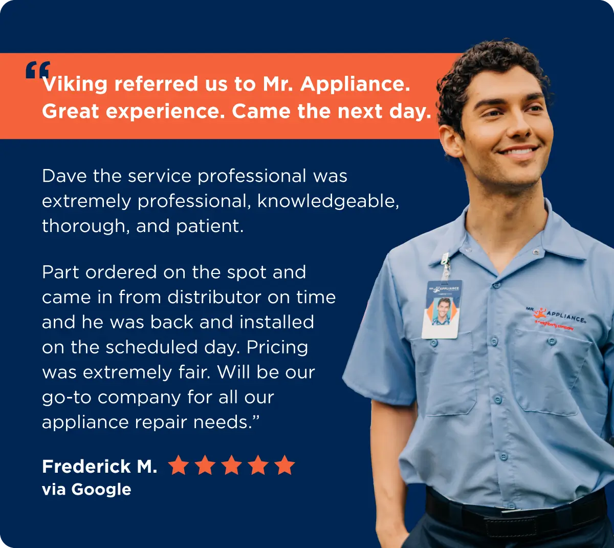 Customer Frederick M. via Google notes how great their experience was with Mr. Appliance and that they were professional, knowledgeable, thorough, and patient and will be their “go-to company for all our appliance repair needs.” 